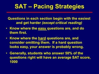 Questions in each section begin with the easiest
and get harder (except critical reading)
• Know where the easy questions are, and do
them first.
• Know where the hard questions are, and
consider omitting them. If a hard question
looks easy, your answer is probably wrong.
• Generally, students who answer 50% of the
questions right will have an average SAT score,
1000
SAT – Pacing Strategies
 