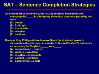 At a recent press conference, the usually reserved biochemist was
unexpectedly _____ in addressing the ethical questions posed by her
work.
(A) correct
(B) forthright
(C) inarticulate
(D) retentive
(E) cautious
Because King Phillip’s desire to make Spain the dominant power in
sixteenth-century Europe ran counter to Queen Elizabeth’s insistence
on autonomy for England, _____ was _____.
(A) reconciliation .. assured
(B) warfare .. avoidable
(C) ruination .. impossible
(D) conflict .. inevitable
(E) compromise .. simple
SAT – Sentence Completion Strategies
 
