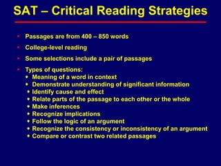  Passages are from 400 – 850 words
 College-level reading
 Some selections include a pair of passages
 Types of questions:
 Meaning of a word in context
 Demonstrate understanding of significant information
 Identify cause and effect
 Relate parts of the passage to each other or the whole
 Make inferences
 Recognize implications
 Follow the logic of an argument
 Recognize the consistency or inconsistency of an argument
 Compare or contrast two related passages
SAT – Critical Reading Strategies
 