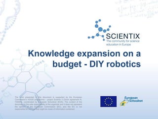The work presented in this document is supported by the European
Commission’s H2020 programme – project Scientix 3 (Grant agreement N.
730009), coordinated by European Schoolnet (EUN). The content of the
document is the sole responsibility of the organizer and it does not represent
the opinion of the European Commission (EC), and the EC is not
responsible for any use that might be made of information contained.
Knowledge expansion on a
budget - DIY robotics
 