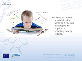 Knowledge expansion on a budget - DIY robotics | Alojz Blazic
15.10.2016 | Brusless
13th Science Projects Workshop in the Future Classroom Lab
4
But if you just watch
tutorials it is the
same as if you tried
learning maths,
physics or
chemistry only by
reading.
 