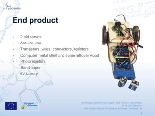 Knowledge expansion on a budget - DIY robotics | Alojz Blazic
15.10.2016 | Brusless
13th Science Projects Workshop in the Future Classroom Lab
8
End product
- 2 old servos
- Arduino uno
- Transistors, wires, connectors, resistors
- Computer metal shell and some leftover wood
- Photoresistors
- Sand paper
- 9V battery
 