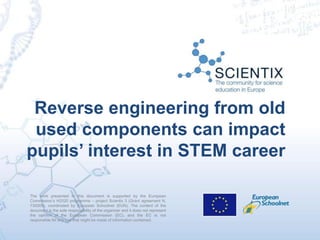 The work presented in this document is supported by the European
Commission’s H2020 programme – project Scientix 3 (Grant agreement N.
730009), coordinated by European Schoolnet (EUN). The content of the
document is the sole responsibility of the organizer and it does not represent
the opinion of the European Commission (EC), and the EC is not
responsible for any use that might be made of information contained.
Reverse engineering from old
used components can impact
pupils’ interest in STEM career
 