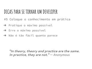 #5 Coloque o conhecimento em prática
➔ Pratique o máximo possível
➔ Erre o máximo possível
➔ Não é tão fácil quanto parece
DICAS PARA SE TORNAR UM DEVELOPER
“In theory, theory and practice are the same.
In practice, they are not.” ― Anonymous
 