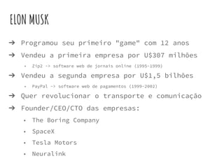 ELON MUSK
➔ Programou seu primeiro "game" com 12 anos
➔ Vendeu a primeira empresa por U$307 milhões
◆ Zip2 -> software web de jornais online (1995-1999)
➔ Vendeu a segunda empresa por U$1,5 bilhões
◆ PayPal -> software web de pagamentos (1999-2002)
➔ Quer revolucionar o transporte e comunicação
➔ Founder/CEO/CTO das empresas:
◆ The Boring Company
◆ SpaceX
◆ Tesla Motors
◆ Neuralink
 