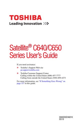 GMAD00246010
03/10
If you need assistance:
❖ Toshiba’s Support Web site
pcsupport.toshiba.com
❖ Toshiba Customer Support Center
Calling within the United States (800) 457-7777
Calling from outside the United States (949) 859-4273
For more information, see “If Something Goes Wrong” on
page 157 in this guide.
Satellite®
C640/C650
SeriesUser’sGuide
 