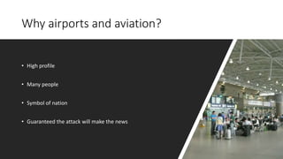 Why airports and aviation?
• High profile
• Many people
• Symbol of nation
• Guaranteed the attack will make the news
 