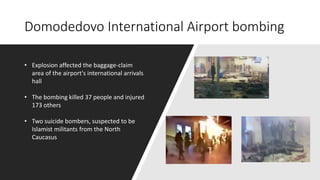 Domodedovo International Airport bombing
• Explosion affected the baggage-claim
area of the airport's international arrivals
hall
• The bombing killed 37 people and injured
173 others
• Two suicide bombers, suspected to be
Islamist militants from the North
Caucasus
 