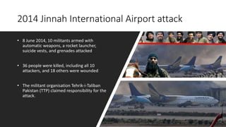 2014 Jinnah International Airport attack
• 8 June 2014, 10 militants armed with
automatic weapons, a rocket launcher,
suicide vests, and grenades attacked
• 36 people were killed, including all 10
attackers, and 18 others were wounded
• The militant organisation Tehrik-i-Taliban
Pakistan (TTP) claimed responsibility for the
attack.
 