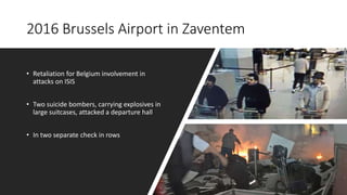 2016 Brussels Airport in Zaventem
• Retaliation for Belgium involvement in
attacks on ISIS
• Two suicide bombers, carrying explosives in
large suitcases, attacked a departure hall
• In two separate check in rows
 