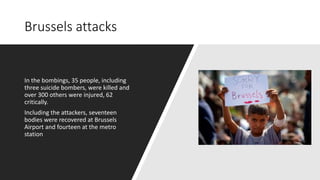 Brussels attacks
In the bombings, 35 people, including
three suicide bombers, were killed and
over 300 others were injured, 62
critically.
Including the attackers, seventeen
bodies were recovered at Brussels
Airport and fourteen at the metro
station
 