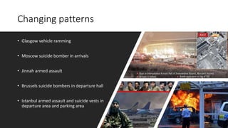 Changing patterns
• Glasgow vehicle ramming
• Moscow suicide bomber in arrivals
• Jinnah armed assault
• Brussels suicide bombers in departure hall
• Istanbul armed assault and suicide vests in
departure area and parking area
 