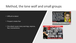 Method, the lone wolf and small groups
• Difficult to detect
• Prospect creates fear
• One attack causes many warnings, expense,
fear, inconvenience
 