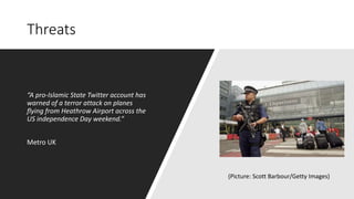 Threats
“A pro-Islamic State Twitter account has
warned of a terror attack on planes
flying from Heathrow Airport across the
US independence Day weekend.”
Metro UK
(Picture: Scott Barbour/Getty Images)
 