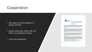 Cooperation
• Role players working together to
design solutions
• Airport authorities, ICAO, IATA, ACI,
Police and intelligence bodies
• Learn from experience
 