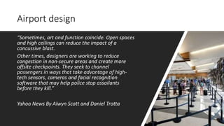 Airport design
“Sometimes, art and function coincide. Open spaces
and high ceilings can reduce the impact of a
concussive blast.
Other times, designers are working to reduce
congestion in non-secure areas and create more
offsite checkpoints. They seek to channel
passengers in ways that take advantage of high-
tech sensors, cameras and facial recognition
software that may help police stop assailants
before they kill.”
Yahoo News By Alwyn Scott and Daniel Trotta
 