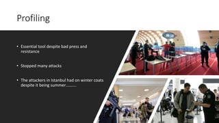 Profiling
• Essential tool despite bad press and
resistance
• Stopped many attacks
• The attackers in Istanbul had on winter coats
despite it being summer……….
 