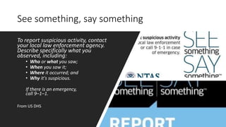 See something, say something
To report suspicious activity, contact
your local law enforcement agency.
Describe specifically what you
observed, including:
• Who or what you saw;
• When you saw it;
• Where it occurred; and
• Why it's suspicious.
If there is an emergency,
call 9–1–1.
From US DHS
 