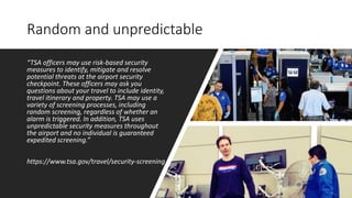 Random and unpredictable
“TSA officers may use risk-based security
measures to identify, mitigate and resolve
potential threats at the airport security
checkpoint. These officers may ask you
questions about your travel to include identity,
travel itinerary and property. TSA may use a
variety of screening processes, including
random screening, regardless of whether an
alarm is triggered. In addition, TSA uses
unpredictable security measures throughout
the airport and no individual is guaranteed
expedited screening.”
https://www.tsa.gov/travel/security-screening
 