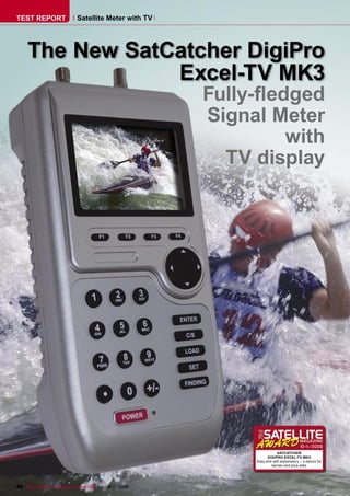 TEST REPORT                   Satellite Meter with TV




     The New SatCatcher DigiPro
                 Excel-TV MK3
                                                                                   Fully-ﬂedged
                                                                                   Signal Meter
                                                                                            with
                                                                                     TV display




                                                                                                                  10-1
                                                                                                                     1/2009
                                                                                                   SATCATCHER
                                                                                              DIGIPRO EXCEL-TV MK3
                                                                                        Easy and self-explanatory – a device for
                                                                                                laymen and pros alike




48 TELE-satellite — Broadband & Fiber-Optic — 10-1
                                                 1/2009 — www.TELE-satellite.com
 