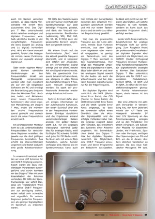 auch mit Namen versehen            Mit Hilfe des Tastenkreuzes     hier mittels der Cursortasten           So lässt sich nicht nur per NIT
werden, so dass häufig Ver-      wird der Cursor innerhalb der     zwischen den einzelnen Fre-             Daten überprüfen, um welche
wendete mit einem Blick          Spektrumanzeige auf jede          quenzen gewechselt werden               Frequenz es sich handelt,
zuzuordnen sind. Das Digi-       beliebige Frequenz gesetzt,       und mit nur einem Tasten-               sondern es kann auch das
pro T Max unterscheidet          und dank der Vielzahl vor-        druck sind sie sofort zu nähe-          gesendete Programm direkt
strikt zwischen analogen und     programmierter Bandbreiten        ren Begutachtung gewählt.               verfolgt werden.
digitalen Frequenzen, wes-       (vollständig, 500, 200, 100,
halb sämtliche Kanäle in der     50, 32, 16, 8 MHz) kann der          Hat man die gewünschte                  Leider steht diese praktische
vorgefertigten    Frequenzli-    gewünschte Bereich vergrö-        Frequenz aus der Liste akti-            Zusatzfunktion für analoge
ste stets doppelt (1x analog     ßert dargestellt werden.          viert, mittels Scan Funktion            TV-Signale nicht zur Verfü-
und 1x digital) vorhanden                                          ermittelt, aus dem Spek-                gung. Zum Ausgleich findet
sind. Wird ein Kanal manuell       Mit einem Druck auf die         trum abgelesen oder manu-               der professionelle Installateur
gewählt, fordert das Messge-     Funktionstaste „Test“ wird        ell eingegeben, so genügt               bei digitalen Signalen aber
rät mittels zweier Funktions-    die aktuell gewählte Frequenz     ein Tastendruck und das                 zusätzlich die Möglichkeit, ein
tasten zur Auswahl analog/       überprüft, und in kürzester       Digipro T Max wechselt in               COFDM (Coded Orthogonal
digital auf.                     Zeit erfährt der Anwender,        den Signaltestmodus. Hier               Frequency Division Multiple-
                                 ob ein verwertbares Signal        zeigt das Messgerät umge-               xing) Konstellationsdiagramm
  Über einen eigenen Menü-       anliegt und vor allem, welche     hend die Signalstärke in dBm,           zur Signalkontrolle anzeigen
punkt    können     sämtliche    Art von Signal erkannt wurde.     dBµV oder dBmV an und zwar              zu können. Das Satcatcher
Veränderungen      an     den    Falls die gewünschte Fre-         bei analogem Signal sowohl              Digipro T Max unterstützt
Frequenzlisten   direkt   am     quenz bekannt ist kann diese,     für die Audio- als auch die             übrigens alle für DVB-T ver-
Messgerät      vorgenommen       wie übrigens in allen Menüs       Videofrequenz und bei digi-             wendeten          Modulationen,
werden oder man installiert      des Satcatcher Digipro T Max,     talen Signalen logischerweise           nämlich QPSK, 16 QAM und
die auf der CD beigelegte        auch manuell eingegeben           nur für die Trägerfrequenz.             64 QAM. Je näher die im Kon-
Software am PC und erledigt      werden. So spart der pro-                                                 stellationsdiagramm gezeig-
die Bearbeitung ganz bequem      fessionelle Anwender wieder          Bei digitalen Signalen wird          ten Punkte nebeneinander
über das Windows Tool. Auch      einige Arbeitsschritte ein.       zusätzlich die MER (Modu-               liegen, desto besser ist das
das Laden und Aktivieren                                           lation Error Ratio), das C/N            Signal.
einer neuen Frequenzliste          Nicht in Echtzeit dafür aber    (Carrier to Noise Ratio), die
funktioniert über einen eige-    um einiges informativer ist       CBER (Channel Bit Error Rate)             Wer eine Antenne mit akti-
nen Menüeintrag am Digipro       der automatische Kanalscan,       und die VBER (Viterbi Error             vem Verstärker in Verwen-
T Max, wobei die momen-          der einen Suchlauf über alle      Rate) angezeigt, so dass                dung hat, der kann jederzeit
tan    aktive   Frequenzliste    in der Frequenzliste vorhan-      der Anwender sofort einen               mittels der +/- Taste am
zuerst gelöscht und danach       denen Einträge durchführt         Überblick über die aktu-                Messgerät    entweder     5V
durch die neue Frequenzliste     und die Ergebnisse anhand         elle Signalqualität und die             oder 12V Spannung an den
ersetzt wird.                    verschiedenfarbiger      Balken   erfolgte Fehlerkorrektur hat.           Antennenausgang      anlegen
                                 anzeigt. Ein gelber Balken        Die Anzeige reagiert dabei              und so den Verstärker mit
  Ein professioneller Monteur    steht z.B. für ein analoges       sehr sensibel, das erleichtert          Strom versorgen. Die Satcat-
kann so z.B. unterschiedliche    Videosignal während gelb/         das Justieren einer Antenne             cher Modelle für bestimmte
Frequenzlisten für verschie-     blau für analoges Radio, weiß     ungemein. Als Sahnehäub-                Länder, wie Frankreich, Spa-
dene Regionen erstellen, die     für Digital TV, schwarz für DAB   chen bietet das Digipro T               nien oder Portugal, verfügen
jeweils nur die dort gültigen    und grün für FM Radio steht.      Max bei digitalen Signalen              über Spannungen von 5V und
Frequenzen beinhalten. Das       So lässt sich mit einem Blick     zusätzlich die Möglichkeit,             24V, um die in diesen Län-
erhöht die Übersichtlichkeit     feststellen, welche Sender        eine DVB-T Frequenz einzu-              dern üblichen Verstärker zu
ungemein und bietet dadurch      verfügbar sind. Ebenso wie im     lesen und deren Programme               speisen. Da das neue Sat-
eine große Arbeitserleichte-     Spektrummodus kann auch           am Bildschirm darzustellen.             catcher Messgerät FM bzw.
rung.

  In unserem Praxistest woll-
ten wir eine UHF Antenne für
den DVB-T Empfang justieren.
Rasch waren die dazu not-
wendigen Vorarbeiten durch-
geführt und schon konnten
wir das Digipro T Max mit dem
Koaxialkabel der Antenne
verbinden. Mit Hilfe der Spek-
trumanzeige war sofort klar,
dass am Teststandort Wien
drei aktive DVB-T Frequen-
zen zur Verfügung stehen,
wobei selbst sehr schwache
und eigentlich für andere
Regionen gedachte Frequen-
zen als geringe Signalspitzen
im Spektrum zu erkennen
waren.


                                                           www.TELE-satellite.com — 06-07/2010 —   TELE-satellite — Global Digital TV Magazine   31
 