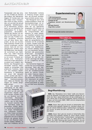 Transponder sind das eine,
ein live TV-Bild am Monitor
                                       nem Multischalter mühelos
                                       in Ordnung bringen lassen
                                                                                                   Expertenmeinung
das andere. Der SatCatcher             bzw. die korrekte Verkabe-
                                                                                      +
                                                                                   1 GB Arbeitsspeicher
Digipro ST Combo kann die              lung ermittelt werden kann.
                                                                                   sehr schnelle Spektrumanzeige
NIT Daten eines Transpon-                 Das Messgerät kann ohne                  Anzeige der NIT
ders nicht nur dazu verwen-            Treiberinstallation direkt als              eingebaute Azimuth und Elevationsberech-
den, um uns über die aktuell           Wechseldatenträger mit ei-                nung
angepeilte Satellitenpositi-           nem PC verbunden werden.                    geringes Gewicht
                                                                                                                                               Thomas Haring
                                                                                                                                                 TELE-satellite
on zu informieren, sondern             Dank der von SatCatcher                     lange Akku-Laufzeit                                             Test Center
                                                                                                                                                       Austria
auch, um uns sämtliche frei            beigelegten PC-Software ist
empfangbare TV- & Radio-               es zudem möglich, nicht nur                    -
programme        darzustellen.         die entsprechenden Win-                        DVB-S2 Transponder werden nicht erkannt
Obwohl der Monitor mit sei-            kelwerte für jeden beliebi-
nen 3.5 Zoll relativ klein ist,        gen Satelliten anhand einer
lässt sich das TV-Bild trotz-          umfangreichen Tabelle von
dem wunderbar erkennen                 Standorten bzw. durch Ein-                                           TECHNICAL
und auf diese Weise über-              gabe der geografischen Ko-                                                    DATA
                                                                                Manufacturer                 SatCatcher, Unit 7 Salvesen Way, Hull,
prüfen, ob die vom Kunden              ordinaten am PC errechnen
                                                                                                             East Yorkshire, UK HU3 4UQ, United Kingdom
heiß ersehnten Kanäle auch             zu lassen, sondern auch die
                                                                                Tel                          +44 - 148 222 15 77
wirklich empfangen werden              ASD Dateien für den terres-
                                                                                Email                        sales@satcatcher.com
können. Dank der A/V Aus-              trischen und Satellitenmo-
gangsbuchse besteht sogar              dus können beliebig erwei-               Website                      www.satcatcher.com

die Möglichkeit, das Messge-           tert und bearbeitet werden.              Model                        Digipro ST Combo

rät kurzerhand zum Satel-              Nachdem alle gewünschten                 Function                     Signal meter for digital signals in DVB-S, DVB-T and
liten- bzw. DVB-T Receiver             Änderungen       durchgeführt                                         DAB. Analogue signals in FM radio.

umzufunktionieren, indem               wurden, speichert sie die                Frequency range satellite    950~2150 MHz

es mit einem TV-Gerät ver-             Software ab und der An-                 Input Level                   -65 dBm to -25 dBm
bunden wird. Praktischer-              wender überträgt die Datei-             Frequency range terrestrial   46~870 MHz
weise ist es über diese Buch-          en per Drag&Drop auf das                Input Level                   40 dBµV to 110 dBµV
se jedoch auch möglich, den            Messgerät.                              Input resistance              75 Ohm
Monitor des Messgerät zum                 Das SatCatcher Digipro ST            DiSEqC                        Yes (1.0, 1.1, 1.3)
Darstellen externer Video-             Combo hat uns im Praxistest
                                                                               SCR Unicable                  Yes
signale zu verwenden, eine             überzeugt. Dank des logi-
                                                                               Power supply                  Up to 4 hours without recharge
praktische Funktion, wenn              schen Aufbau der Software
                                                                               Display                       120 x 64 3.5“ LCD color display
z.B. eine drehbare Satelli-            wird die Installationsarbeit
                                                                               Supplied items                Fold away sun visor, Software CD, User guide,
tenantenne in Verbindung               damit zur wahren Freude.
                                                                                                             Mains charging Unit, A/V cable, Car charger,
mit einem 36V Aktuator                 Die vielen Features bezeu-                                            USB Connection cable
justiert werden soll. Das Vi-          gen den Einfallsreichtum
                                                                               Dimension                     240 x 105 x 75mm
deosignal des dafür notwen-            des Herstellers, dem mit der
                                                                               Weight                        1.4kg
digen     Positionerreceivers          ASD Datenbank ein großer
                                                                               Charge Power                  10.5V
kann dabei am Monitor des              Wurf gelungen ist. Die Ver-
                                                                               Battery Voltage               8.4V
Digipro ST Combo darge-                arbeitungsqualität ist tadel-
stellt werden.                         los und lässt keine Wünsche             Working temperature           0 to 40°C

   Dank des zweiten Sig-               offen.                                  Storage temperature           -10 to 40°C

naleingangs an der Ober-
seite des Messgeräts kön-
nen nicht nur die vom LNB                                                             Begriffserklärung:
abgehenden Signale über-
prüft werden, sondern auch                                                         MER: Die "Modulation Error Ratio" stellt eine Berech-
                                                                                 nung der Bitfehler innerhalb eines digitalen Signals dar. Je
die vom Receiver zum LNB
                                                                                 höher der Wert, desto fehlerfreier ist das empfangene Si-
übermittelte     Steuerspan-
                                                                                 gnal. Werte über 25 dB sind akzeptabel, ebenso wichtig ist
nung zum Wechsel der Pola-                                                       es aber, auf eine gute CBER, VBER und ein entsprechend
risation, das 22 KHz Signal                                                      hohes C/N zu achten.
zur Auswahl zwischen low-
und high-Band sowie die                                                            VBER: Dieser Wert gibt die Anzahl an fehlerhaften Bits
gesendeten DiSEqC Befeh-                                                         innerhalb eines digitalen Signals an, nachdem dieses mit-
le. Gerade bei komplizierten                                                     tels der Viterbi Fehlerkorrektur mathematisch nachgebes-
und langen Verkabelungen                                                         sert wurde. Je höher die Zahl nach dem „E“, desto besser
eine praktische Funktion,                                                        das Signal.
um Fehler finden und besei-
                                                                                   CBER: Dieser Wert gibt die Anzahl an fehlerhaften Bits
tigen zu können. Besonders
                                                                                 innerhalb eines digitalen Signals an, bevor dieses mittels
begeistert hat uns in diesem                                                     der Viterbi Fehlerkorrektur mathematisch nachgebessert
Bereich die genaue Analy-                                                        wurde. Je höher die Zahl nach dem „E“, desto besser das
se der vom Receiver abge-                                                        Signal. Die CBER Messung gibt Auskunft darüber, wie gut
henden DiSEqC Befehle, so                                                        oder schlecht das vom LNB empfangene Signal wirklich ist.
dass sich Probleme mit ei-


76 TELE-satellite — Global Digital TV Magazine — 06-07/201 — www.TELE-satellite.com
                                                         1
 