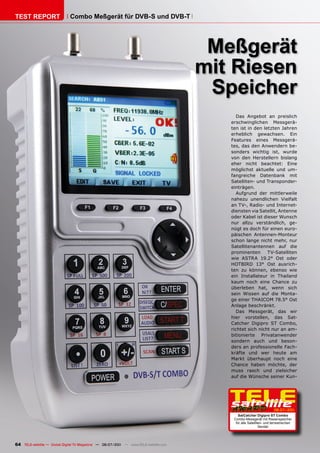 TEST REPORT                   Combo Meßgerät für DVB-S und DVB-T




                                                                                       Meßgerät
                                                                                      mit Riesen
                                                                                       Speicher
                                                                                            Das Angebot an preislich
                                                                                         erschwinglichen Messgerä-
                                                                                         ten ist in den letzten Jahren
                                                                                         erheblich gewachsen. Ein
                                                                                         Features eines Messgerä-
                                                                                         tes, das den Anwendern be-
                                                                                         sonders wichtig ist, wurde
                                                                                         von den Herstellern bislang
                                                                                         eher nicht beachtet: Eine
                                                                                         möglichst aktuelle und um-
                                                                                         fangreiche Datenbank mit
                                                                                         Satelliten- und Transponder-
                                                                                         einträgen.
                                                                                            Aufgrund der mittlerweile
                                                                                         nahezu unendlichen Vielfalt
                                                                                         an TV-, Radio- und Internet-
                                                                                         diensten via Satellit, Antenne
                                                                                         oder Kabel ist dieser Wunsch
                                                                                         nur allzu verständlich, ge-
                                                                                         nügt es doch für einen euro-
                                                                                         päischen Antennen-Monteur
                                                                                         schon lange nicht mehr, nur
                                                                                         Satellitenantennen auf die
                                                                                         prominenten      TV-Satelliten
                                                                                         wie ASTRA 19.2° Ost oder
                                                                                         HOTBIRD 13° Ost ausrich-
                                                                                         ten zu können, ebenso wie
                                                                                         ein Installateur in Thailand
                                                                                         kaum noch eine Chance zu
                                                                                         überleben hat, wenn sich
                                                                                         sein Wissen auf die Monta-
                                                                                         ge einer THAICOM 78.5° Ost
                                                                                         Anlage beschränkt.
                                                                                            Das Messgerät, das wir
                                                                                         hier vorstellen, das Sat-
                                                                                         Catcher Digipro ST Combo,
                                                                                         richtet sich nicht nur an am-
                                                                                         bitionierte Privatanwender
                                                                                         sondern auch und beson-
                                                                                         ders an professionelle Fach-
                                                                                         kräfte und wer heute am
                                                                                         Markt überhaupt noch eine
                                                                                         Chance haben möchte, der
                                                                                         muss rasch und zielsicher
                                                                                         auf die Wünsche seiner Kun-




                                                                                                                     06-07/201
                                                                                                                             1
                                                                                             SatCatcher Digipro ST Combo
                                                                                          Combo-Messgerät mit Riesenspeicher
                                                                                           für alle Satelliten- und terrestrischen
                                                                                                            Sender




64 TELE-satellite — Global Digital TV Magazine — 06-07/201 — www.TELE-satellite.com
                                                         1
 