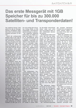 Das erste Messgerät mit 1GB
Speicher für bis zu 300.000
Satelliten- und Transponderdaten!
den reagieren können. Dazu      sen und verfügt über die ge-    len Alu-Koffer Unterschlupf.           des neuesten SatCatcher
gehört es, alle am Montage-     nau richtige Größe, um alle     Dieser sollte auch einen               Produkts hat uns begeistert,
standort verfügbaren Satel-     notwendigen Informationen       Sturz aus größerer Höhe re-            etwas anderes hätten wir
liten sofort und ohne großen    optimal anzeigen zu können.     lativ unbeschadet überste-             von dieser Firma aber auch
Aufwand einrichten zu kön-         Der integrierte 4000mAh      hen können.                            nicht erwartet.
nen.                            starke Akku von VARTA ver-         Am Messgerät selbst sticht             Selbst die aufladbare Bat-
   Damit der professionelle     sorgt das Digipro ST Com-       sofort das sehr gut lesba-             terie, die in bisherigen Ver-
Monteur dazu in der Lage ist    bo im Dauerbetrieb ganze        re, 3.5 Zoll große Farb-LCD            sionen fest im Gerät instal-
bedarf es einer entsprechen-    4 Stunden mit Energie, ein      Display ins Auge, darunter             liert war und vom Benutzer
den technischen Grundaus-       kompletter Ladezyklus be-       finden sich vier Funktions-            nicht ausgewechselt werden
rüstung und genau hier liegt    nötigt in etwa dieselbe Zeit.   tasten, deren Belegung sich            konnte, ist nun in einem
der Knackpunkt: Was nützt       Das vom Hersteller mitge-       jeweils durch die aktuelle             eigenen Batterifach unter-
dem Profi das beste und         lieferte Zubehör ist gewohnt    Einblendung im untersten               gebracht und can vom Be-
teuerste Messgerät, wenn er     umfangreich und enthält         Displaybereich ergibt. Ein             nutzer gewechselt werden.
nicht sofort auf den Wunsch     neben dem obligatorischen       Tastenkreuz zum Durchfors-             Alle Geräte, die nach dem 1.
des Kunden, einen weite-        9.6V DC Netzteil auch noch      ten der Menüeinträge findet            April 2011 versandt wurden,
ren Satelliten zur bestellten   eine passende Ladestation       sich gleich rechts daneben.            enthalten dieses Feature.
Empfangsanlage hinzuzufü-       für den Pkw, so dass der pro-   Etwas unterhalb springen                  SatCatcher haben ihr Ge-
gen, reagieren kann, da das     fessionelle Monteur auf der     ein Zahlenblock mit insge-             rät übrigens noch nutzba-
Messgerät dessen aktuelle       Fahrt zum nächsten Kunden       samt 12 Tasten sowie im                rer gemacht für diejenigen
Transponderdaten nicht ge-      für eine Auffrischung der       rechten Bereich fünf weitere           Installateure, die sich nicht
speichert hat und ein Aus-      Akkukapazität sorgen kann.      Funktionstasten ins Auge.              nur auf TV Installationen
richten der Antenne daher          Ebenso gehört eine was-         Die Beschriftung des ge-            konzentrieren, sondern die
nicht möglich ist?              serabweisende Stofftasche       samten       Eingabebereichs           auch Video Überwachung
   Die britische Firma Sat-     zum Schutz des Messge-          des SatCatcher Digipro ST              bzw Sicherheitskameras in-
Catcher hat uns bereits in      räts vor Feuchtigkeit und       Combo ist vorbildlich und              stallieren: der neueste Sat-
der Vergangenheit mehrfach      Schmutz zum Lieferumfang        ermöglicht eine komfortable            Catcher empfängt nicht nur
bewiesen, dass ihre Produk-     wie ein praktischer Tragrie-    und intuitive Steuerung. An            DVB-S und DVB-T, sondern
te stets am neuesten Stand      men, der das Arbeiten mit       der Oberkante des Messge-              enthält auch einen Video
der Technik und voll mit in-    zwei freien Händen ermög-       räts hat der Hersteller den            Eingang für Standardkame-
novativen Ideen sind. Nicht     licht.                          kombinierten Tunereingang              ras. SatCatcher hat dazu
anders verhielt es sich beim       Eine aufsteckbare Son-       für den terrestrischen und             sogar einen aktiven 12V
Digipro ST Combo, dem neu-      nenschutzklappe bietet die      Satelliten-Empfang     sowie           Ausgang vom ZF Eingang er-
esten Messgerät von SatCat-     notwendige     Abschirmung,     gleich daneben einen zu-               gänzt, so dass die Monteure
cher. Rein äußerlich hat sich   um auch bei hellem Son-         sätzlichen    Tuneranschluss           auch die Kameras mit Span-
im Vergleich zu den Vorgän-     nenlicht das LCD Display des    zum Durchführen diverser               nung versorgen können. Die
germodellen nicht viel ver-     Digipro ST Combo noch gut       Tests, untergebracht. Auch             neuesten Gerätelieferungen
ändert, SatCatcher ist dem      ablesen zu können. Abge-        die Buchse für die Ein- und            enthalten daher ein ‚F mit
bewährten Design seiner         rundet wird der Reigen des      Ausgabe von A/V Signalen               Stromanschluß‘ Kabel (Un-
Produkte treu geblieben. Mit    wirklich umfangreichen Zu-      hat dort ihren Platz gefun-            ser Testmodell war mit die-
seinen 240 x 105 x 75mm         behörs durch ein USB Kabel      den.                                   sem Feature noch nicht aus-
und dem geringen Gewicht        zur Verbindung mit dem PC          Das SatCatcher Digipro              gerüstet).
von nur 1.4kg inkl. Akku und    sowie einem speziellen A/V      ST Combo ist übrigens nicht               Wir haben es bereits er-
Schutzhülle liegt das Digipro   Kabel für den Videoeingang      nur in der von uns geteste-            wähnt: Für den professio-
ST Combo außerordentlich        bzw. Videoausgang.              ten Version für Satellit und           nellen Monteur ist es heu-
gut in der Hand. Auch die          Das zum Gerät gehörende      Terrestrik (ST) verfügbar,             te unumgänglich, jederzeit
besonders wichtige, gleich-     Handbuch liegt nicht in ge-     sondern auch in einer Ver-             aktuellste Satelliten- und
mäßige Gewichtsverteilung       druckter Form sondern als       sion für Satellit und Kabel            Transponderdaten zur Ver-
ist dem Hersteller sehr gut     PDF Datei auf CD bei. Um        (SC). An der Unterseite des            fügung zu haben und auch
gelungen, das Messgerät         alle Bestandteile sicher und    Messgerät runden der USB               der engagierte Privatanwen-
kippt zu keiner Seite.          bequem transportieren zu        Anschluss sowie die Buch-              der grinst vor Freude, wenn
   Das 3.5 Zoll Display mit     können, findet das gesamte      se für das Netzteil die An-            sein Messgerät ihn prompt
einer Auflösung von 128x64      Zubehör inkl. dem Digipro       schlussmöglichkeiten ab.               mit diesen wichtigen Infor-
Punkten ist sehr gut zu le-     ST Combo in einem stabi-           Die Verarbeitungsqualität           mationen versorgen kann.


                                                        www.TELE-satellite.com — 06-07/201 —
                                                                                         1     TELE-satellite — Global Digital TV Magazine   65
 