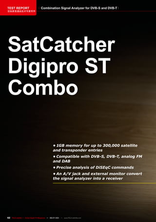 TEST REPORT                          Combination Signal Analyzer for DVB-S and DVB-T
该独家报道由技术专家所作




SatCatcher
Digipro ST
Combo

                                                   •	1GB	memory	for	up	to	300,000	satellite	
                                                   and	transponder	entries
                                                   •	Compatible	with	DVB-S,	DVB-T,	analog	FM	
                                                   and	DAB
                                                   •	Precise	analysis	of	DiSEqC	commands
                                                   •	An	A/V	jack	and	external	monitor	convert	
                                                   the	signal	analyzer	into	a	receiver




62 TELE-satellite — Global Digital TV Magazine — 06-07/201 — www.TELE-satellite.com
                                                         1
 