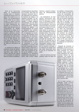 Como se ha mencionado               transpondedores disponibles             Internet y copiarlo al dispo-    los satélites y transpondedo-
antes, es completamente                en el mundo. Para esto era              sitivo de almacenamiento         res del mundo sin tener en
esencial para el instalador            necesario incorporar dos ti-            externo.                         cuenta las necesidades del
profesional siempre tener los          pos diferentes de memoria:                                               usuario o no, el menú de tra-
datos más modernos de sa-              la memoria de trabajo y la                 Los diseñadores de Sat-       bajo contiene sólo las entra-
télites y de transpondedores           memoria principal. La me-               Catcher reconocieron rápi-       das que el usuario realmente
en las yemas de sus dedos.             moria principal es 1GB de               damente que sería un grave       necesita. Esto no sólo hace
Incluso un usuario extremo             tamaño y puede cargarse                 error el reemplazar simple-      más fácil el acceder a los
se estremecería el tener es-           directamente con los datos              mente el banco de datos en-      datos que se necesitan, sino
tos datos rápidamente dis-             desde un PC. Tiene sitio para           tero el analizador; hay varios   que también permite cuando
ponibles en su analizador de           aproximadamente 300,000                 usuarios finales que guardan     se quiera una actualización
señal. Antes de que nosotros           entradas de satélite y de               sus propios datos en el ana-     completa del banco de datos
comprobemos los detalles               transpondedores. En cuanto              lizador indudablemente y         sin tener que preocuparse
técnicos de la medida de la            se establece una conexión               estos datos se perderían si      por borrar cualquier entrada
señal del Digipro ST Combo,            USB entre el analizador y un            fuese reemplazado el banco       individual. También es posi-
nosotros queremos presen-              PC, el analizador es recono-            de datos entero. Para preve-     ble transferir las entradas
tarles dos de los rasgos más           cido por MS Windows como                nir esto, los ingenieros lle-    de la memoria de trabajo a
importantes de este analiza-           un dispositivo de almacena-             garon ingeniosamente a una       la memoria principal para
dor. El primero sería su me-           miento externo y por consi-             simple solución: El menú         que se puedan transferir de
moria de 1GB seguidos por              guiente no necesita ningún              principal del analizador vie-    nuevo al PC para imprimir-
una función de procesar y              controlador o software espe-            ne con una entrada que le        las o pueden transferirse a
visualizar los datos de la NIT         cial. Naturalmente, el usua-            permite transferir los datos     un analizador de SatCatcher
(la tabla de información de            rio necesitaría un archivo              individuales (satélite, trans-   diferente.
red).                                  actualizado en formato ASD              pondedor o proveedor) des-
                                       que está disponible directa-            de su memoria principal a          Después de encender el
  La memoria de 1GB es el              mente desde el fabricante o             su memoria de trabajo para       analizador, el visor en el Di-
resultado directo de SatCat-           desde un distribuidor autori-           que estén disponibles para       gipro ST Combo presenta el
cher que reunió a todos sus            zado. Para actualizar los da-           el uso por el analizador de      menú principal con cuatro
ingenieros para decidir la             tos de los satélites y trans-           señal.                           opciones. Estas cuatro op-
manera más fácil de colocar            pondedores, se necesitaría                                               ciones identifican las cuatro
en el analizador de señal los          simplemente descargarse el                Como la memoria principal      funciones básicas de este
datos de todos los satélites y         último ASD archivo desde                contiene todos los datos de      analizador: una medida de
                                                                                                                señal en modo terrestre, una
                                                                                                                medida de señal en modo del
                                                                                                                satélite, varias pruebas de
                                                                                                                DiSEqC, potencia y cablea-
                                                                                                                do así como una selección
                                                                                                                del menú para la entrada
                                                                                                                / salida de AV. En el fondo
                                                                                                                de la pantalla hay un botón
                                                                                                                “rojo” de Menú que también
                                                                                                                se usa activado el botón de
                                                                                                                F3. Pulsando este botón lleva
                                                                                                                al usuario a las posibilidades
                                                                                                                de actualización de las listas
                                                                                                                previamente      mencionadas
                                                                                                                vía un archivo ASD.

                                                                                                                  En el modo terrestre el
                                                                                                                analizador puede procesar
                                                                                                                las señales analógicas y di-
                                                                                                                gitales dentro de la banda de
                                                                                                                frecuencias 46 a 870 MHz de
                                                                                                                varias maneras diferentes:
                                                                                                                puede seleccionarse una sola
                                                                                                                frecuencia para que se pue-
                                                                                                                dan mostrar sus parámetros.
                                                                                                                Estos parámetros incluyen el
                                                                                                                nivel de señal en dBµV, la
                                                                                                                frecuencia de onda de trans-
                                                                                                                porte de video, la frecuencia
                                                                                                                de onda de transporte de
                                                                                                                audio así como el C/N en de-
                                                                                                                cibeles. Con las señales digi-
                                                                                                                tales también se mostraría el
                                                                                                                MER (Proporción de Error de


66 TELE-satellite — Global Digital TV Magazine — 06-07/201 — www.TELE-satellite.com
                                                         1
 