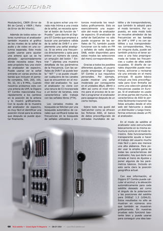Modulación), CBER (Error de              Si se quiere echar una mi-            tonces mostrarás los resul-      télite y de transpondedores,
Bit de Canal) y VBER ( Ratio           rada más íntima a una cresta            tados gráficamente. Esto es      que también lo adoptó para
de Error de Bit Viterbi).              de la señal, se necesita apre-          esencialmente una expan-         el modo terrestre. Por su-
                                       tar el botón de función de “            sión del modo de analizador      puesto, en este modo todo
   Además de todos estos va-           Prueba “ para decirle al Digi-          de espectro. El analizador de    se revuelve alrededor de las
lores numéricos el analizador          pro ST Combo que empiece a              señal de SatCatcher no sólo      frecuencias en las bandas
también muestra el gráfico             buscar una portadora válida             puede ocuparse de las se-        de UHF y VHF y no con sa-
de los niveles de la señal de          de la señal de DVB-T o sim-             ñales de TV, también puede       télites y sus transpondedo-
audio y de video en una co-            plemente una señal analógi-             funcionar con la radio en FM     res correspondientes. Pero,
lumna separada. Este modo              ca. Si se entra una frecuen-            y señales de radio digitales     sin ninguna duda, puede ser
puede usarse para ajustar              cia directamente u opta para            DAB; están disponibles para      también práctico el tener ac-
una antena que ya se ha                entrar un número de canal,              estos modos las selecciones      ceso a una lista preprogra-
alineado aproximadamente               un empujón del botón “ En-              del menú correspondientes.       mada de todas las frecuen-
dónde necesita estar. Para             trar “ plantea una muestra                                               cias y cuales de ellas están
este propósito hay una visión          detallada de los parámetros               Gracias a todos los posibles   ocupadas. El diseño de ca-
de analizador de espectro.             de la frecuencia. Con las se-           diferentes ajustes, el usuario   nales disponible puede mos-
Puede usarse ver la señal              ñales de DVB-T se puede leer            puede emparejar el Digipro       trarse, activarse y revisarse
entrante en varias anchos de           la “ NIT “ y se puede visuali-          ST Combo a sus requisitos        vía una entrada en el menú
banda que incluyen el panta-           zar cualquiera de los canales           personales. Por ejemplo,         principal. El ajuste básico
lla completa, 500, 200, 100,           que se encuentren en el mo-             puede mostrar una señal          incluyó una lista preconfigu-
50, 32, 16 y 8 MHz,. Cuando            nitor del analizador. Ya que            moderada por consiguiente        rada para Gran Bretaña así
nosotros probamos esto con             el analizador no viene con              en el unidades dBµV, dBmV o      como una colección global de
una antena de UHF, la Digipro          una ranura de CI incorporada            dBm así como el nivel míni-      frecuencias usadas en Euro-
ST Combo reaccionaba muy               o un lector de tarjetas, esta           mo para el proceso de la se-     pa. Si el analizador es usado
rápidamente a los cambios              característica sólo trabaja             ñal o programar el analizador    en otras partes del mundo, la
en la posición de la antena            con las señales libres (FTA).           para apagarse después de un      característica de ASD le per-
y lo mostró gráficamente.                                                      cierto tiempo.                   mite fácilmente transmitir las
Con la ayuda de la muestra               Los variados modos de                                                  listas actuales desde el sitio
del analizador de espectro,            búsqueda se felicitan por una             Sobre todo nos gustó del       web del fabricante o desde
es muy fácil el identificar una        búsqueda automática de ca-              SatCatcher como se ofrecen       un distribuidor y luego trans-
posición inicial para la antena        nales que verificará todas las          los ficheros ASD, el banco       ferirse entonces desde un PC
que después se puede ajus-             frecuencias en la búsqueda              de datos preconfigurado de       al analizador.
tar finamente.                         de señales utilizables y en-            entradas mundiales de sa-
                                                                                                                  En el modo de satélite el
                                                                                                                analizador está estructurado
                                                                                                                básicamente en la misma es-
                                                                                                                tructura como en el modo te-
                                                                                                                rrestre. Este funcionamiento
                                                                                                                transparente ayuda a hacer
                                                                                                                el trabajo del usuario mucho
                                                                                                                más fácil y pero eso merece
                                                                                                                una alta alabanza. Para po-
                                                                                                                der usar la amplia gama de
                                                                                                                todas las características del
                                                                                                                analizador, hay que darle una
                                                                                                                mirada al menú de Ajustes y
                                                                                                                poner algunos de los pará-
                                                                                                                metros básicos. Incluido en
                                                                                                                esto sería claro la posición
                                                                                                                geográfica actual.

                                                                                                                  Con esa información, el
                                                                                                                Digipro ST Combo puede cal-
                                                                                                                cular el acimut y la elevación
                                                                                                                automáticamente para cada
                                                                                                                satélite deseado así como
                                                                                                                el ángulo de la polarización
                                                                                                                y las posiciones del satélite
                                                                                                                para DiSEqC 1.3 (USALS).
                                                                                                                Estos resultados no sólo se
                                                                                                                muetran en números sino
                                                                                                                que también se muestran
                                                                                                                gráficamente. En nuestras
                                                                                                                pruebas esto funcionó bas-
                                                                                                                tante bien y puede usarse
                                                                                                                para conseguir una idea bas-


68 TELE-satellite — Global Digital TV Magazine — 06-07/201 — www.TELE-satellite.com
                                                         1
 