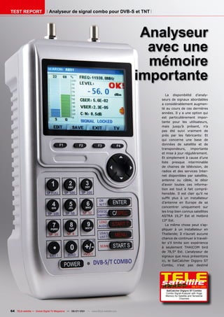 TEST REPORT                   Analyseur de signal combo pour DVB-S et TNT




                                                                                       Analyseur
                                                                                        avec une
                                                                                        mémoire
                                                                                      importante
                                                                                            La disponibilité d’analy-
                                                                                         seurs de signaux abordables
                                                                                         a considérablement augmen-
                                                                                         té au cours de ces dernières
                                                                                         années. Il y a une option qui
                                                                                         est particulièrement impor-
                                                                                         tante pour les utilisateurs,
                                                                                         mais jusqu’à présent, n’a
                                                                                         pas été suivi vraiment de
                                                                                         près par les fabricants: Et
                                                                                         qui concerne une base de
                                                                                         données de satellite et de
                                                                                         transpondeurs,      importante
                                                                                         et mise à jour régulièrement.
                                                                                         Et simplement à cause d’une
                                                                                         liste presque interminable
                                                                                         de chaines de télévision, de
                                                                                         radios et des services Inter-
                                                                                         net disponibles par satellite,
                                                                                         antenne ou câble, le désir
                                                                                         d’avoir toutes ces informa-
                                                                                         tion est tout à fait compré-
                                                                                         hensible. Il est clair qu’il ne
                                                                                         suffit plus à un installateur
                                                                                         d’antenne en Europe de se
                                                                                         concentrer uniquement sur
                                                                                         les trop bien connus satellites
                                                                                         ASTRA 19,2° Est et Hotbird
                                                                                         13° Est.
                                                                                            La même chose peut s’ap-
                                                                                         pliquer à un installateur en
                                                                                         Thaïlande; Il n’aurait aucune
                                                                                         chance de continuer à travail-
                                                                                         ler s’il limite son expérience
                                                                                         à seulement THAICOM bird
                                                                                         de 78,5° Est. L’analyseur de
                                                                                         signaux que nous présentons
                                                                                         ici, le SatCatcher Digipro ST
                                                                                         Combo, n’est pas destiné




                                                                                                                    06-07/201
                                                                                                                            1
                                                                                           SatCatcher Digipro ST Combo
                                                                                           Combo Signal Analyzer with Huge
                                                                                           Memory for Satellite and Terrestrial
                                                                                                      Channels




64 TELE-satellite — Global Digital TV Magazine — 06-07/201 — www.TELE-satellite.com
                                                         1
 