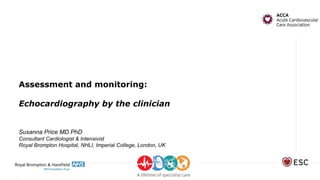 Assessment and monitoring:
Echocardiography by the clinician
Susanna Price MD PhD
Consultant Cardiologist & Intensivist
Royal Brompton Hospital, NHLI, Imperial College, London, UK
 