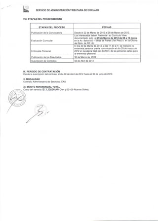 SERVICIO DE ADMINISTRACóN TRIBUTARIA DE CHICLAYO



VIII. ETAPAS DEL PROCEDIMIENTO


               ETAPAS DEL PROCESO                                               FECHAS

        Publicación de la Convocatoria             Desde el 22 de Mazo de 2012 al 28 de Mazo de 2012
                                                   Los Interesados deben Presentar su Currículo Vitae
                                                   documentado,      solo                                         ,

        Evaluación Curricular                      en la Av. Balta 820 - Mesa de Partes (1er Piso) o en la Oficina
                                                   delDpto. de RR HH
                                                   El día 30 de Marzo de 2012, a las 11.30 a.m. se realizará la
                                                   entrev¡sta personal previa comunicación el día 29 de marzo de
        Entrevista Personal                        2Q12 en la página Web del SATCH, de las personas aptas para
                                                   la entrevista personal.
        Publicación de los Resultados              30 de Mazo    de 2012
        Suscripción de Contratos                   02 de Abril de 2012




IX. PERIODO DE CONTRATACIÓN
Desde la suscripción del contrato, el día 02 de Abril de 2Q12 hasta el 30 de junio de 2012.

X. MODALIDAD
Contrato Admin¡strat¡vo de Servicios- CAS

XI. MONTO REFERENCIAL TOTAL
Costo del servicio: S/. 1,100"00 (Mil Cien y 00/100 Nuevos Soles).
 