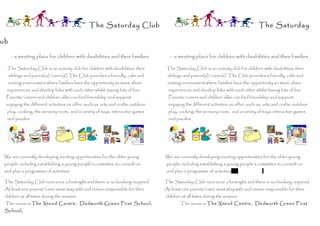 The Saturday Club                                                                     The Saturday

ub

      - a meeting place for children with disabilities and their families.          - a meeting place for children with disabilities and their families.

  The Saturday Club is an activity club for children with disabilities, their      The Saturday Club is an activity club for children with disabilities, their
     siblings and parent(s)/carer(s). The Club provides a friendly, calm and       siblings and parent(s)/carer(s). The Club provides a friendly, calm and
     inviting environment where families have the opportunity to meet, share       inviting environment where families have the opportunity to meet, share
  experiences and develop links with each other whilst having lots of fun.          experiences and develop links with each other whilst having lots of fun.
  Parents/carers and children alike can find friendship and support,                Parents/carers and children alike can find friendship and support,
  enjoying the different activities on offer, such as, arts and crafts, outdoor     enjoying the different activities on offer, such as, arts and crafts, outdoor
  play, cooking, the sensory room, and a variety of toys, interactive games         play, cooking, the sensory room, and a variety of toys, interactive games
  and puzzles.                                                                      and puzzles.




 We are currently developing exciting opportunities for the older young           We are currently developing exciting opportunities for the older young
 people, including establishing a young people’s committee to consult on           people, including establishing a young people’s committee to consult on
 and plan a programme of activities.                                               and plan a programme of activities

 The Saturday Club runs once a fortnight and there is no booking required.        The Saturday Club runs once a fortnight and there is no booking required.
 At least one parent/carer must stay with and remain responsible for their        At least one parent/carer must stay with and remain responsible for their
 children at all times during the session.                                        children at all times during the session.
 The venue is The Xtend Centre, Dedworth Green First School,                              The venue is The Xtend Centre, Dedworth Green First
 School,
 