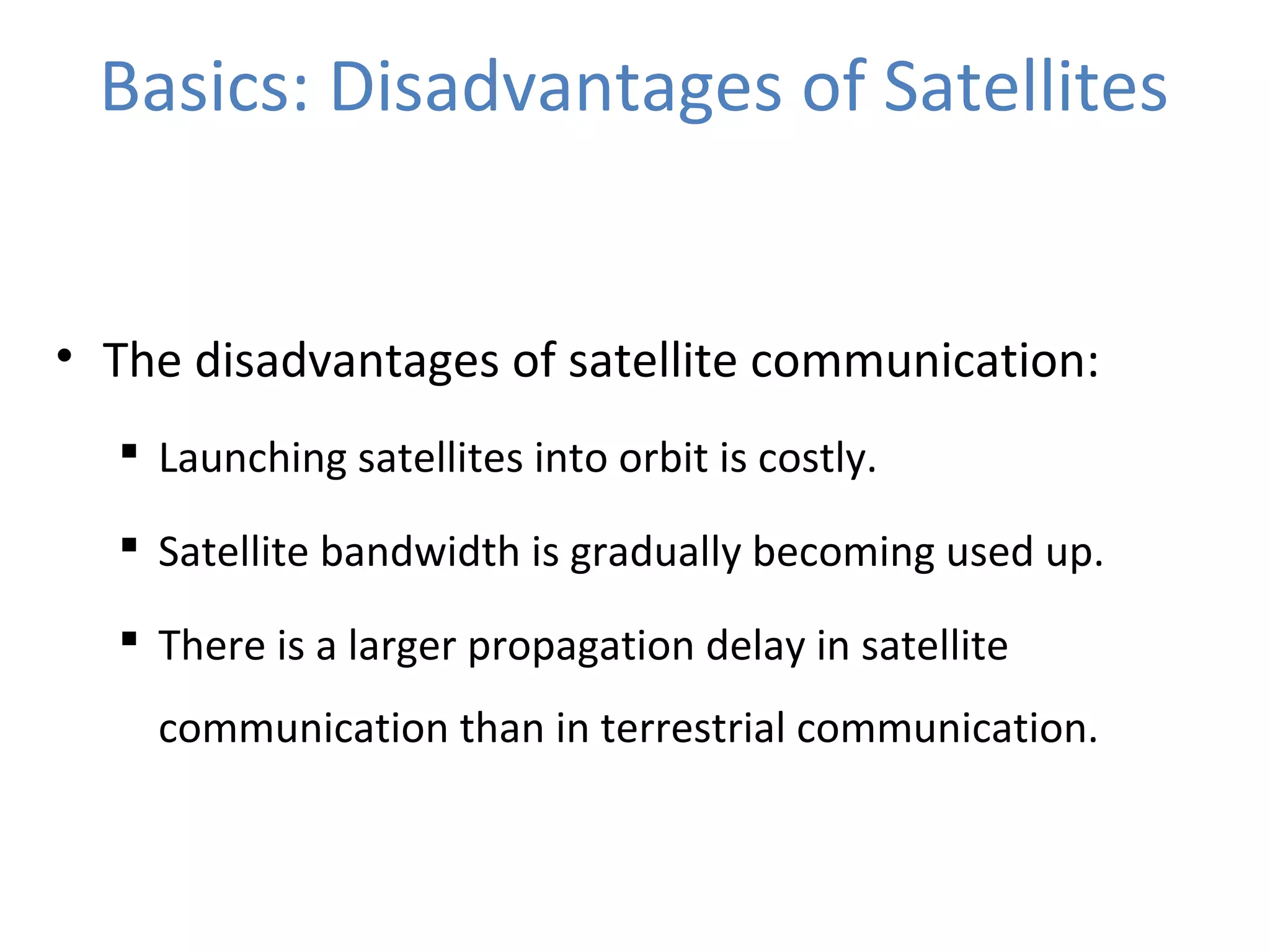 Basics: Disadvantages of Satellites
• The disadvantages of satellite communication:
 Launching satellites into orbit is costly.
 Satellite bandwidth is gradually becoming used up.
 There is a larger propagation delay in satellite
communication than in terrestrial communication.
 
