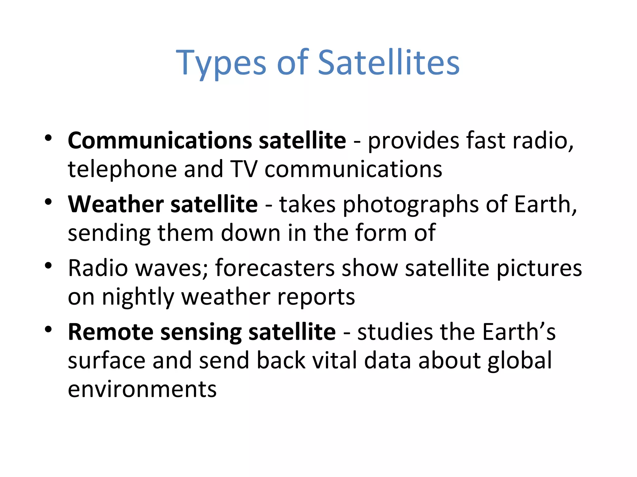 Types of Satellites
• Communications satellite - provides fast radio,
telephone and TV communications
• Weather satellite - takes photographs of Earth,
sending them down in the form of
• Radio waves; forecasters show satellite pictures
on nightly weather reports
• Remote sensing satellite - studies the Earth’s
surface and send back vital data about global
environments
 
