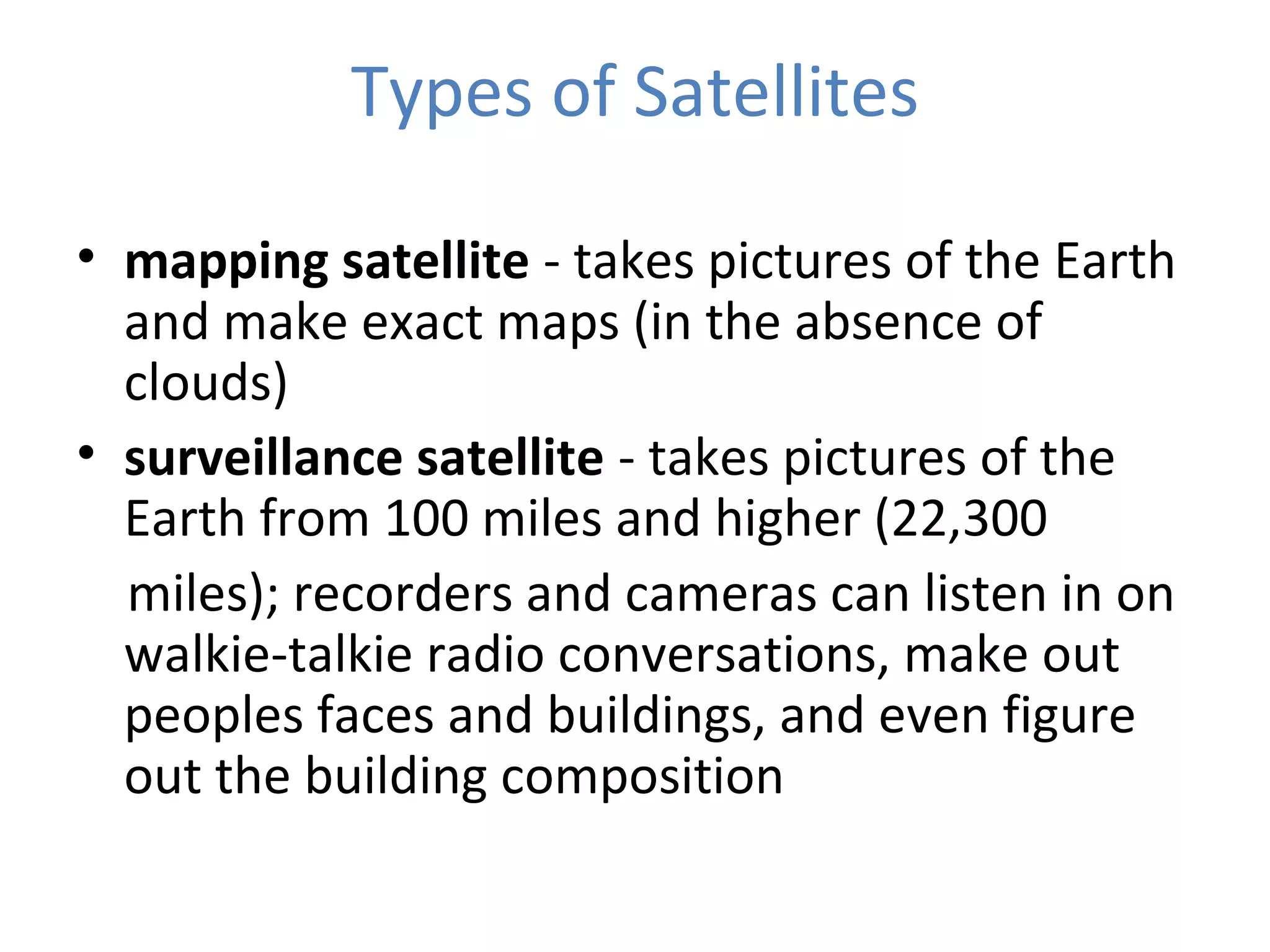 • mapping satellite - takes pictures of the Earth
and make exact maps (in the absence of
clouds)
• surveillance satellite - takes pictures of the
Earth from 100 miles and higher (22,300
miles); recorders and cameras can listen in on
walkie-talkie radio conversations, make out
peoples faces and buildings, and even figure
out the building composition
Types of Satellites
 