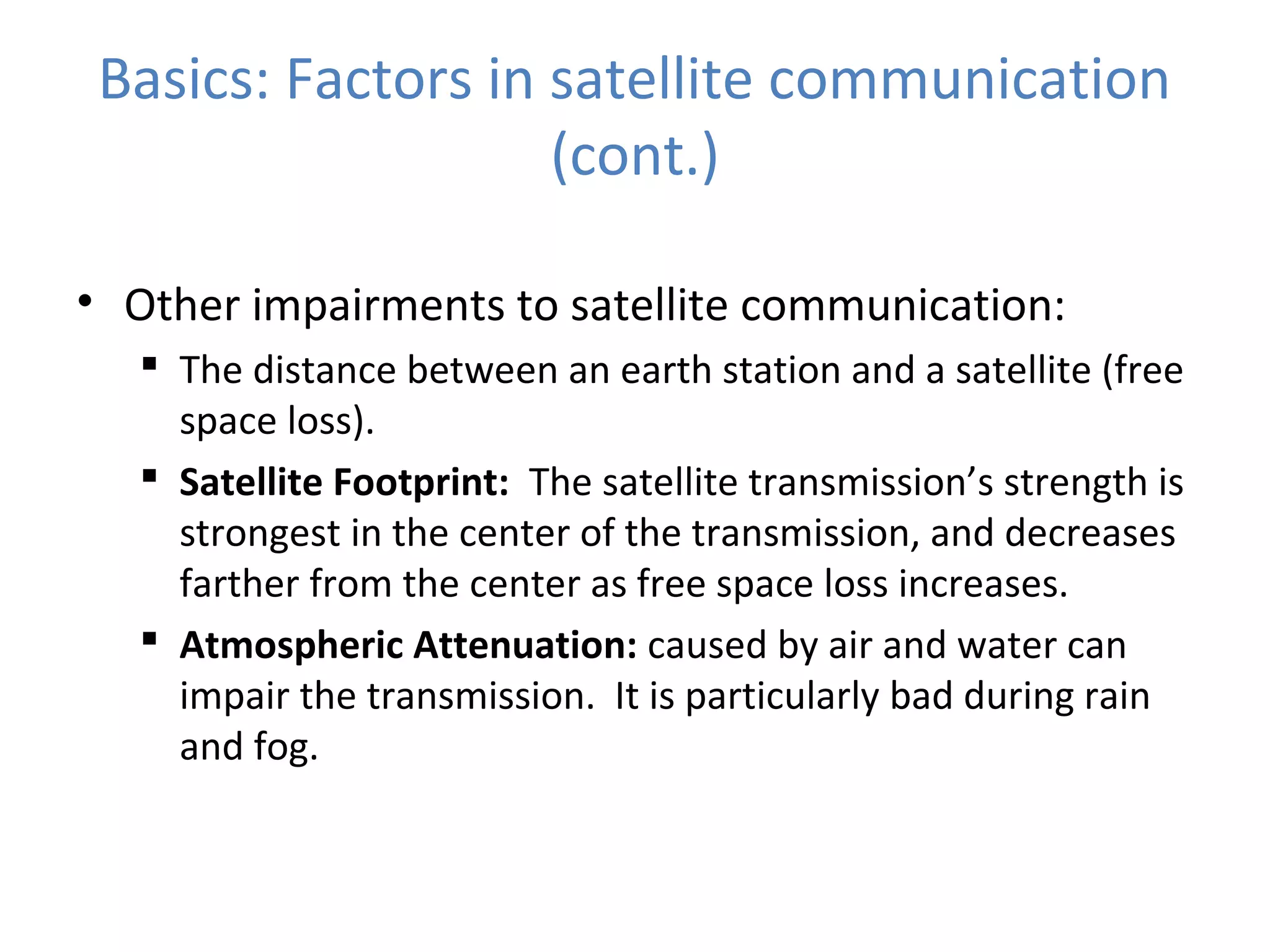Basics: Factors in satellite communication
(cont.)
• Other impairments to satellite communication:
 The distance between an earth station and a satellite (free
space loss).
 Satellite Footprint: The satellite transmission’s strength is
strongest in the center of the transmission, and decreases
farther from the center as free space loss increases.
 Atmospheric Attenuation: caused by air and water can
impair the transmission. It is particularly bad during rain
and fog.
 