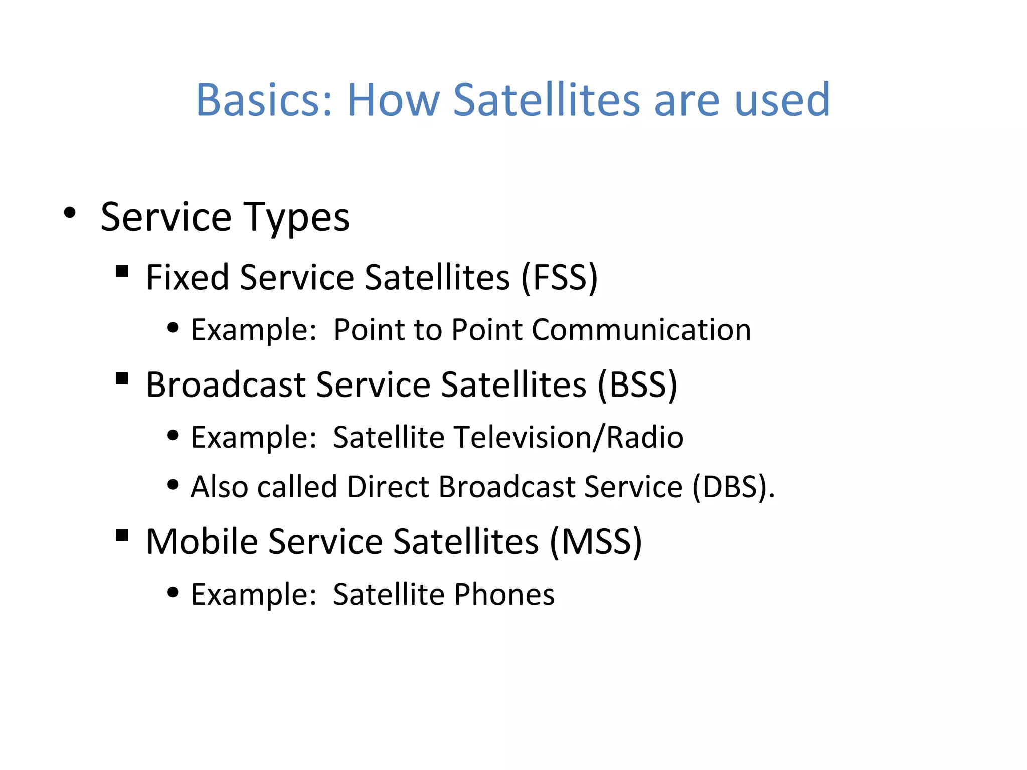 Basics: How Satellites are used
• Service Types
 Fixed Service Satellites (FSS)
• Example: Point to Point Communication
 Broadcast Service Satellites (BSS)
• Example: Satellite Television/Radio
• Also called Direct Broadcast Service (DBS).
 Mobile Service Satellites (MSS)
• Example: Satellite Phones
 