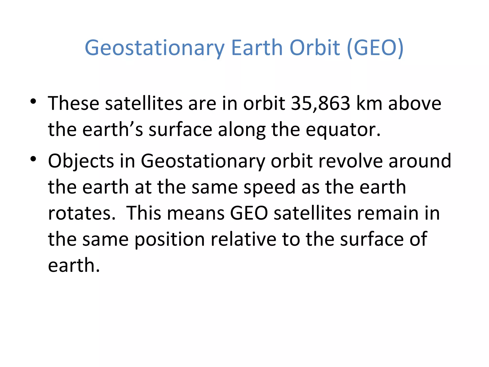 Geostationary Earth Orbit (GEO)
• These satellites are in orbit 35,863 km above
the earth’s surface along the equator.
• Objects in Geostationary orbit revolve around
the earth at the same speed as the earth
rotates. This means GEO satellites remain in
the same position relative to the surface of
earth.
 
