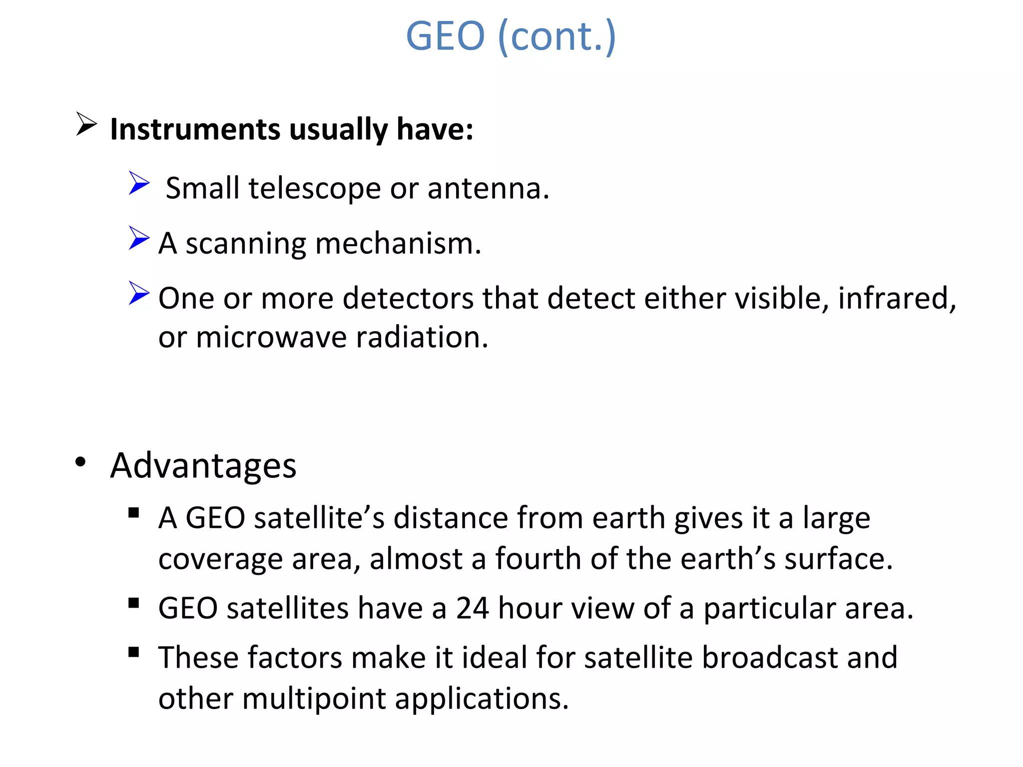 GEO (cont.)
 Instruments usually have:
 Small telescope or antenna.
A scanning mechanism.
One or more detectors that detect either visible, infrared,
or microwave radiation.
• Advantages
 A GEO satellite’s distance from earth gives it a large
coverage area, almost a fourth of the earth’s surface.
 GEO satellites have a 24 hour view of a particular area.
 These factors make it ideal for satellite broadcast and
other multipoint applications.
 