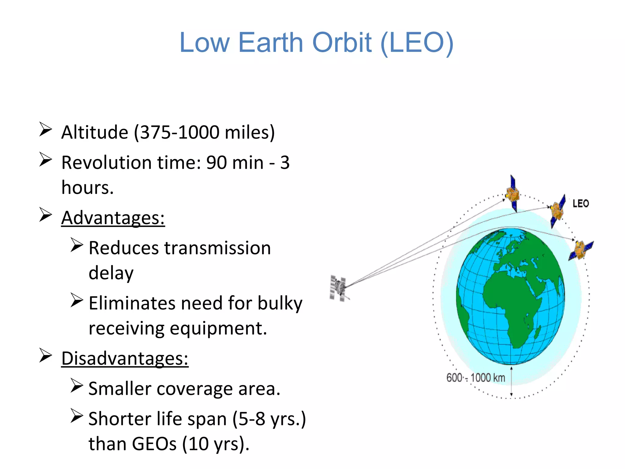  Altitude (375-1000 miles)
 Revolution time: 90 min - 3
hours.
 Advantages:
Reduces transmission
delay
Eliminates need for bulky
receiving equipment.
 Disadvantages:
Smaller coverage area.
Shorter life span (5-8 yrs.)
than GEOs (10 yrs).
Low Earth Orbit (LEO)
 