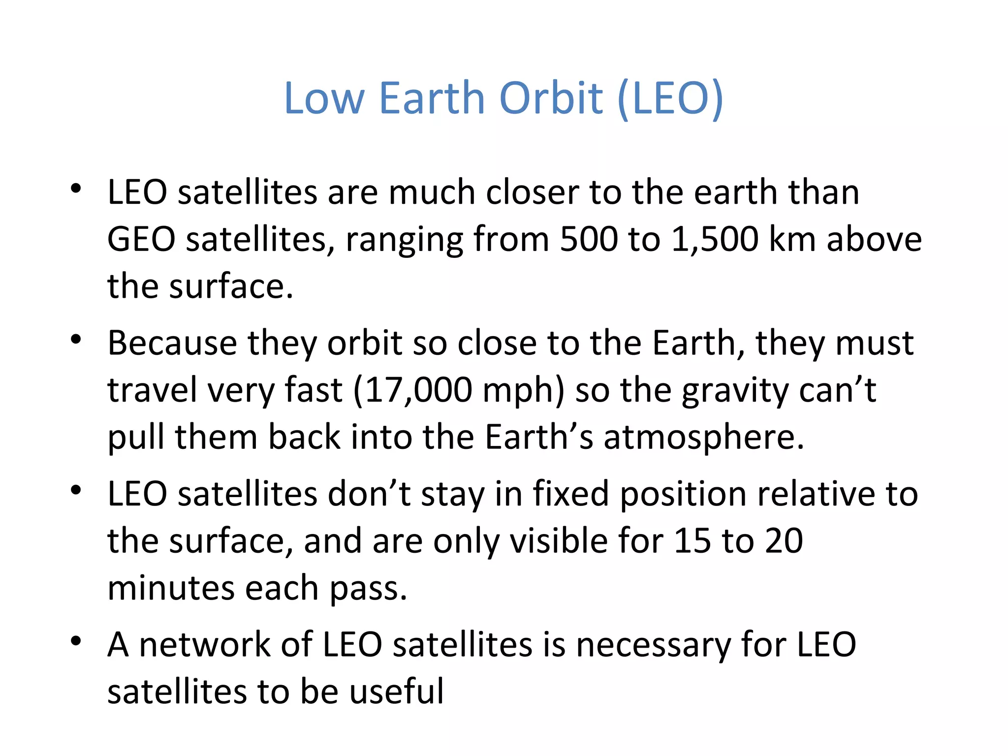Low Earth Orbit (LEO)
• LEO satellites are much closer to the earth than
GEO satellites, ranging from 500 to 1,500 km above
the surface.
• Because they orbit so close to the Earth, they must
travel very fast (17,000 mph) so the gravity can’t
pull them back into the Earth’s atmosphere.
• LEO satellites don’t stay in fixed position relative to
the surface, and are only visible for 15 to 20
minutes each pass.
• A network of LEO satellites is necessary for LEO
satellites to be useful
 