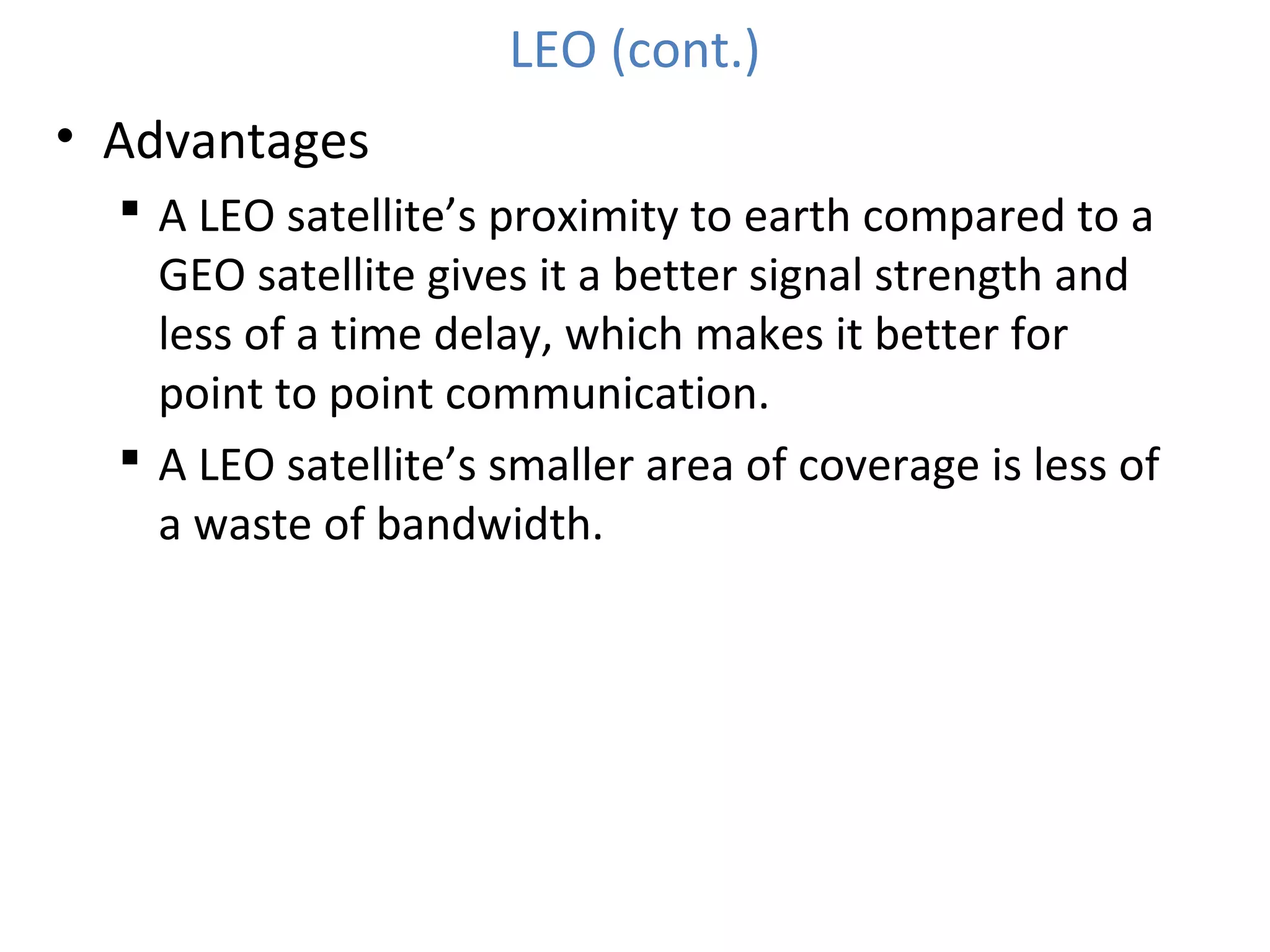 LEO (cont.)
• Advantages
 A LEO satellite’s proximity to earth compared to a
GEO satellite gives it a better signal strength and
less of a time delay, which makes it better for
point to point communication.
 A LEO satellite’s smaller area of coverage is less of
a waste of bandwidth.
 