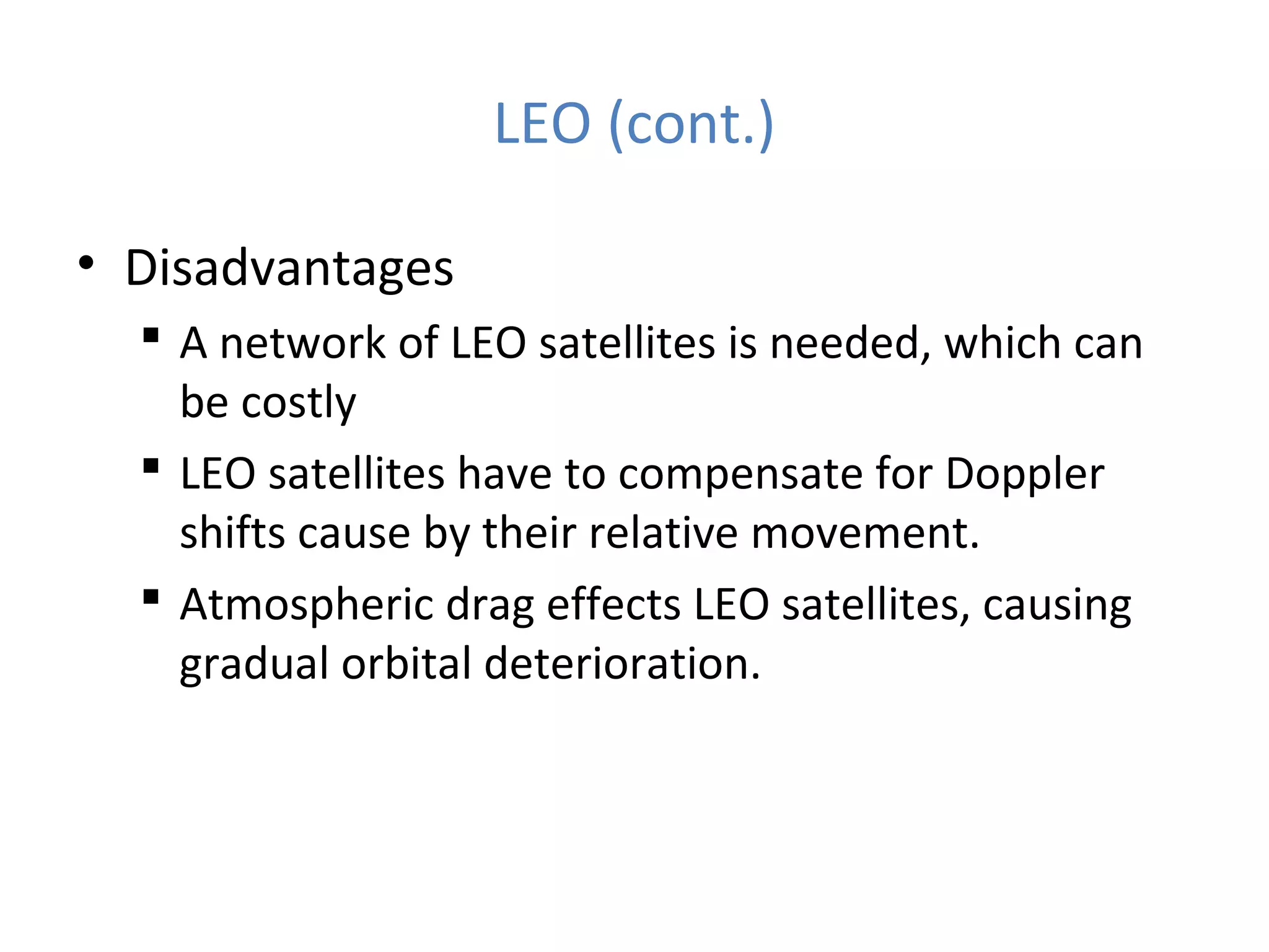 LEO (cont.)
• Disadvantages
 A network of LEO satellites is needed, which can
be costly
 LEO satellites have to compensate for Doppler
shifts cause by their relative movement.
 Atmospheric drag effects LEO satellites, causing
gradual orbital deterioration.
 