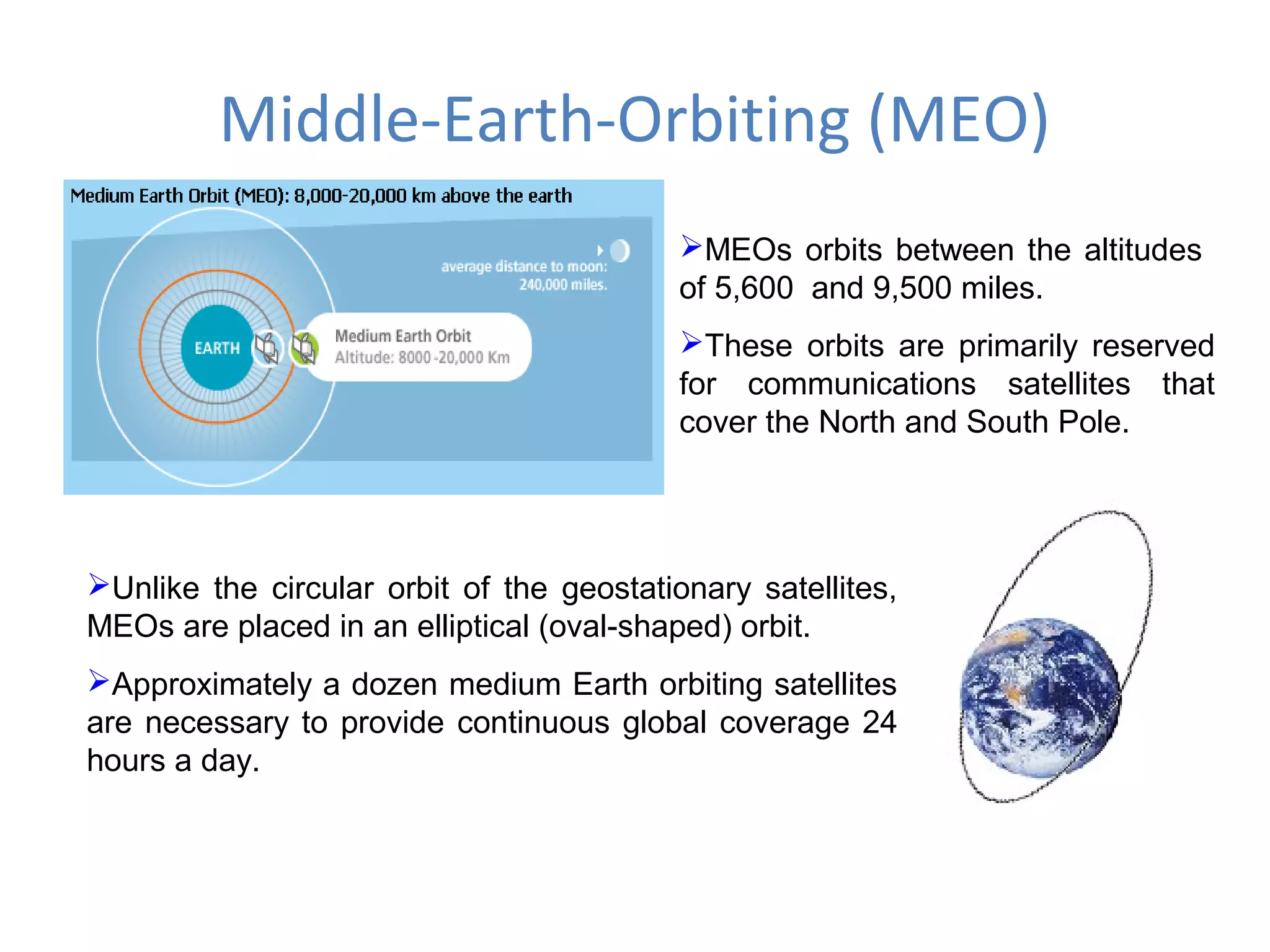 Middle-Earth-Orbiting (MEO)
MEOs orbits between the altitudes
of 5,600 and 9,500 miles.
These orbits are primarily reserved
for communications satellites that
cover the North and South Pole.
Unlike the circular orbit of the geostationary satellites,
MEOs are placed in an elliptical (oval-shaped) orbit.
Approximately a dozen medium Earth orbiting satellites
are necessary to provide continuous global coverage 24
hours a day.
 