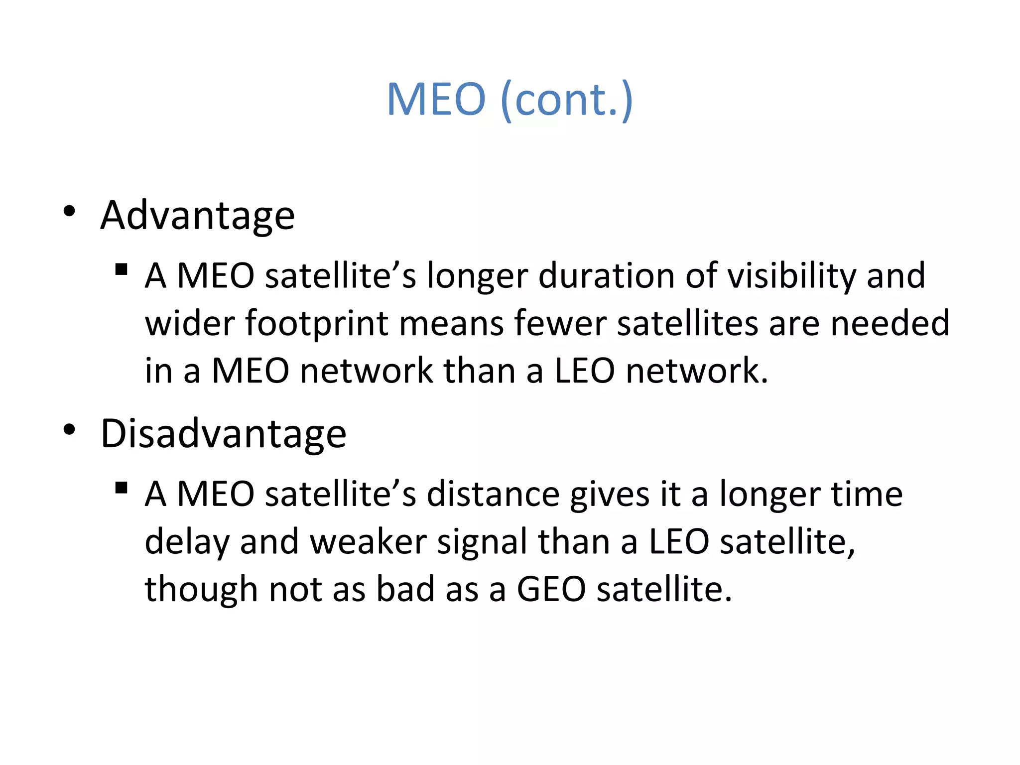 MEO (cont.)
• Advantage
 A MEO satellite’s longer duration of visibility and
wider footprint means fewer satellites are needed
in a MEO network than a LEO network.
• Disadvantage
 A MEO satellite’s distance gives it a longer time
delay and weaker signal than a LEO satellite,
though not as bad as a GEO satellite.
 