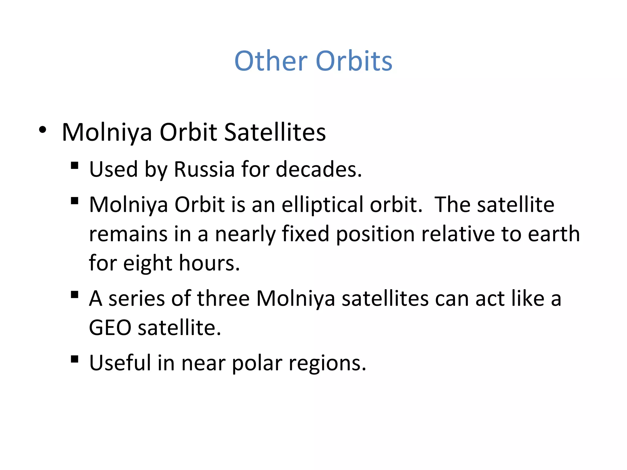 Other Orbits
• Molniya Orbit Satellites
 Used by Russia for decades.
 Molniya Orbit is an elliptical orbit. The satellite
remains in a nearly fixed position relative to earth
for eight hours.
 A series of three Molniya satellites can act like a
GEO satellite.
 Useful in near polar regions.
 