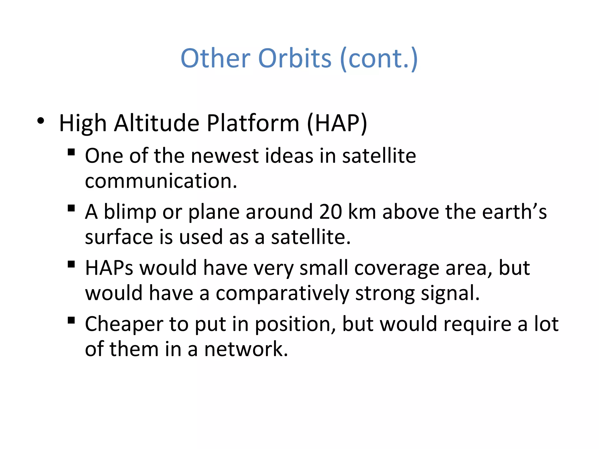Other Orbits (cont.)
• High Altitude Platform (HAP)
 One of the newest ideas in satellite
communication.
 A blimp or plane around 20 km above the earth’s
surface is used as a satellite.
 HAPs would have very small coverage area, but
would have a comparatively strong signal.
 Cheaper to put in position, but would require a lot
of them in a network.
 
